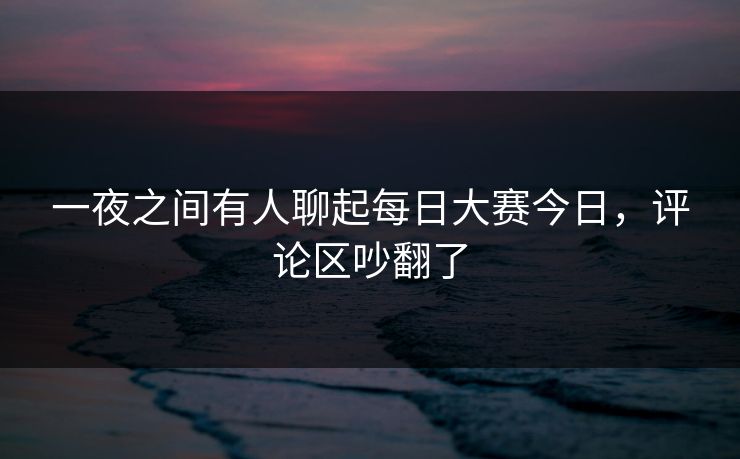 一夜之间有人聊起每日大赛今日，评论区吵翻了  第1张
