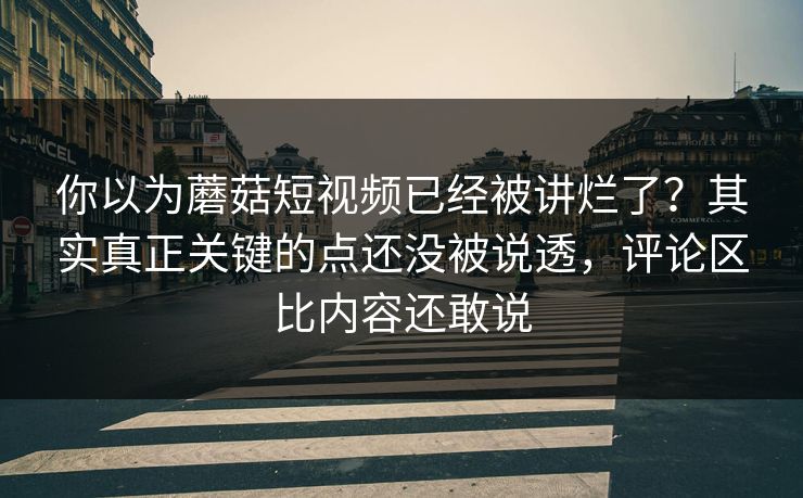 你以为蘑菇短视频已经被讲烂了？其实真正关键的点还没被说透，评论区比内容还敢说  第1张