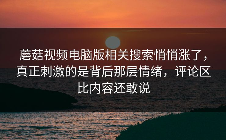 蘑菇视频电脑版相关搜索悄悄涨了,真正刺激的是背后那层情绪,评论区比内容还敢说 第1张 蘑菇视频电脑版相关搜索悄悄涨了,真正刺激的是背后那层情绪,评论区比内容还敢说 第1张