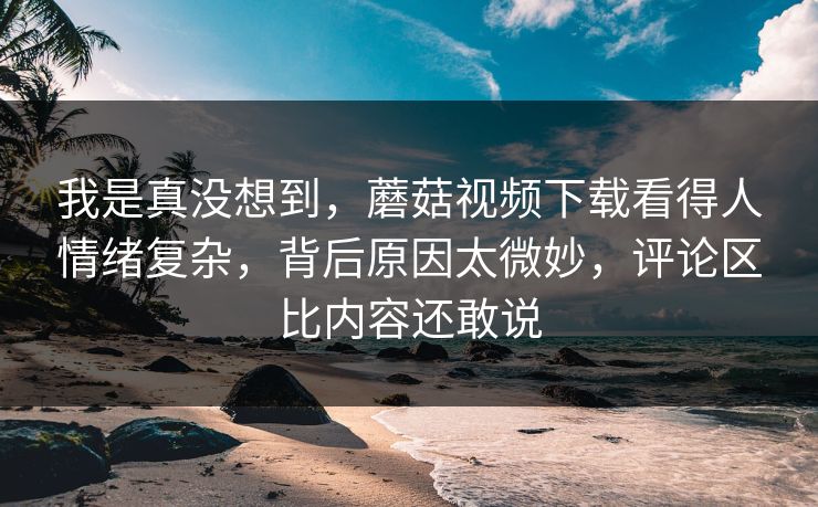 我是真没想到,蘑菇视频下载看得人情绪复杂,背后原因太微妙,评论区比内容还敢说 第1张 我是真没想到,蘑菇视频下载看得人情绪复杂,背后原因太微妙,评论区比内容还敢说 第1张