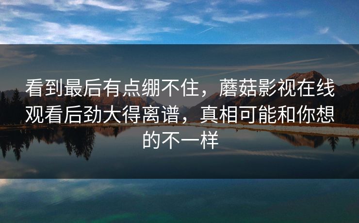 看到最后有点绷不住，蘑菇影视在线观看后劲大得离谱，真相可能和你想的不一样  第1张