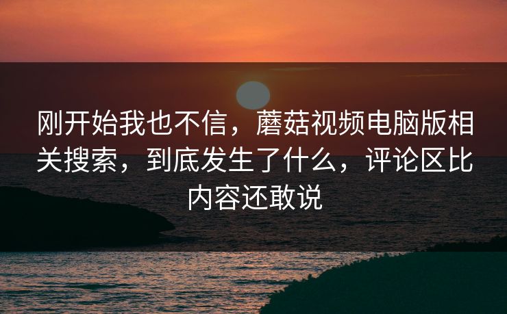刚开始我也不信,蘑菇视频电脑版相关搜索,到底发生了什么,评论区比内容还敢说 第1张 刚开始我也不信,蘑菇视频电脑版相关搜索,到底发生了什么,评论区比内容还敢说 第1张