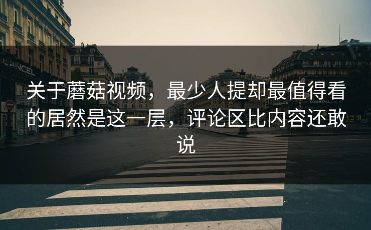 关于蘑菇视频,最少人提却最值得看的居然是这一层,评论区比内容还敢说 第1张 关于蘑菇视频,最少人提却最值得看的居然是这一层,评论区比内容还敢说 第1张