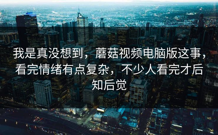 我是真没想到，蘑菇视频电脑版这事，看完情绪有点复杂，不少人看完才后知后觉  第1张