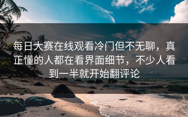 每日大赛在线观看冷门但不无聊,真正懂的人都在看界面细节,不少人看到一半就开始翻评论 第1张 每日大赛在线观看冷门但不无聊,真正懂的人都在看界面细节,不少人看到一半就开始翻评论 第1张