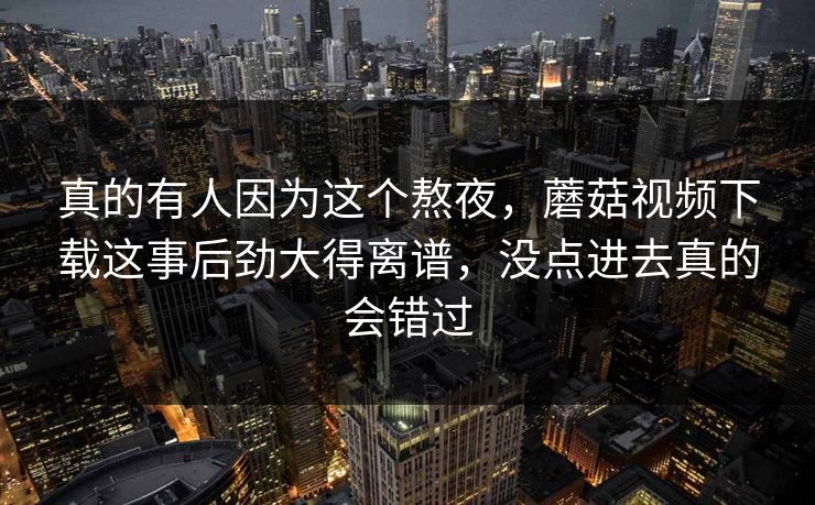 真的有人因为这个熬夜,蘑菇视频下载这事后劲大得离谱,没点进去真的会错过 第1张 真的有人因为这个熬夜,蘑菇视频下载这事后劲大得离谱,没点进去真的会错过 第1张
