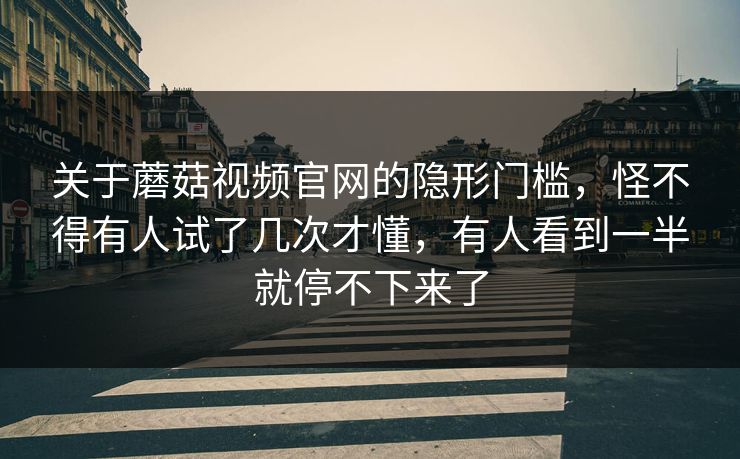 关于蘑菇视频官网的隐形门槛,怪不得有人试了几次才懂,有人看到一半就停不下来了 第1张 关于蘑菇视频官网的隐形门槛,怪不得有人试了几次才懂,有人看到一半就停不下来了 第1张