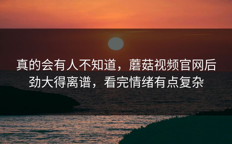 真的会有人不知道，蘑菇视频官网后劲大得离谱，看完情绪有点复杂  第1张