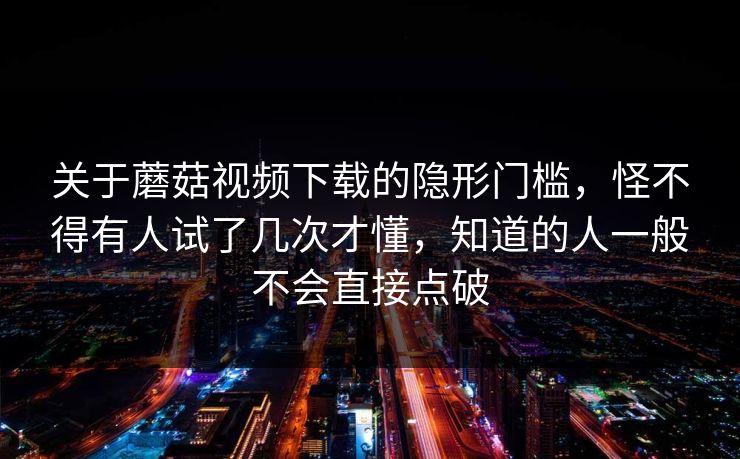 关于蘑菇视频下载的隐形门槛，怪不得有人试了几次才懂，知道的人一般不会直接点破  第1张