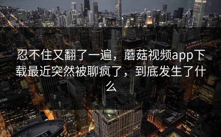 忍不住又翻了一遍，蘑菇视频app下载最近突然被聊疯了，到底发生了什么  第1张