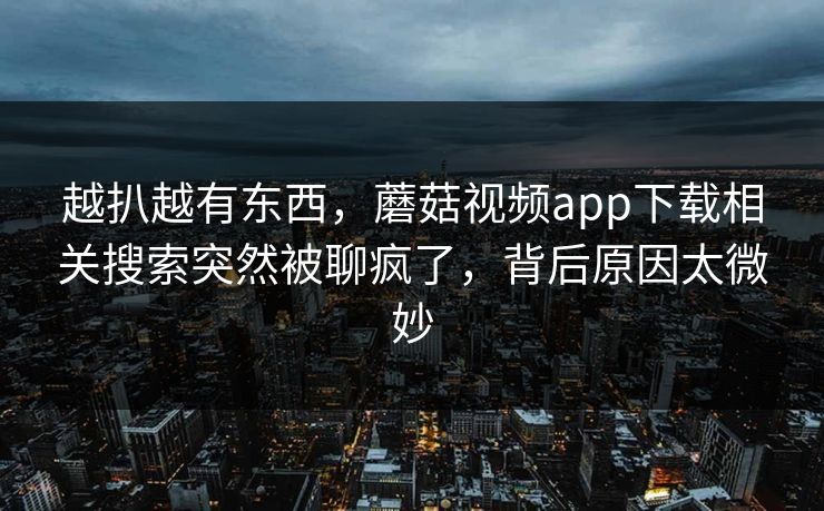 越扒越有东西,蘑菇视频app下载相关搜索突然被聊疯了,背后原因太微妙 第1张 越扒越有东西,蘑菇视频app下载相关搜索突然被聊疯了,背后原因太微妙 第1张
