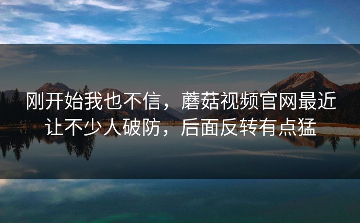 刚开始我也不信,蘑菇视频官网最近让不少人破防,后面反转有点猛 第1张 刚开始我也不信,蘑菇视频官网最近让不少人破防,后面反转有点猛 第1张