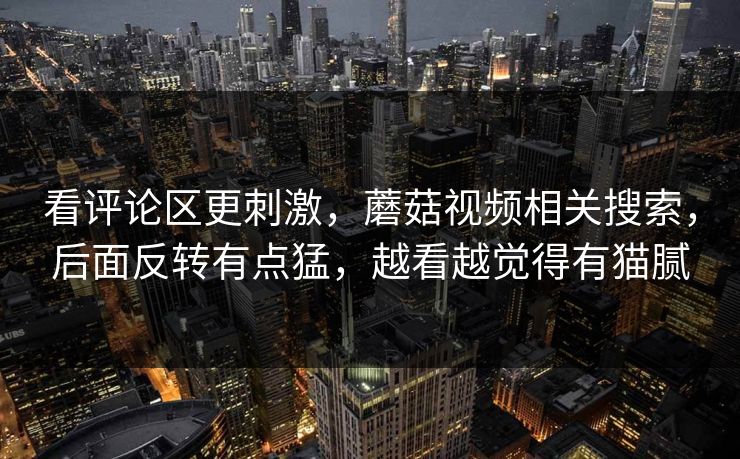 看评论区更刺激,蘑菇视频相关搜索,后面反转有点猛,越看越觉得有猫腻 第1张 看评论区更刺激,蘑菇视频相关搜索,后面反转有点猛,越看越觉得有猫腻 第1张