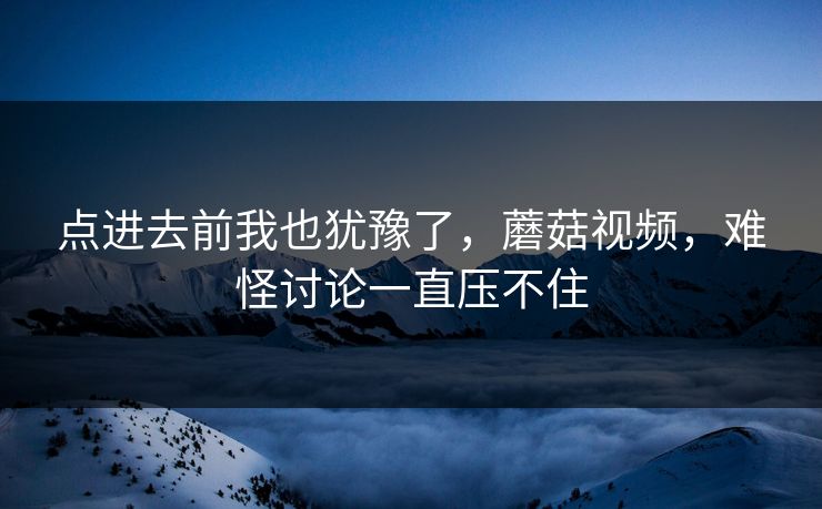 点进去前我也犹豫了,蘑菇视频,难怪讨论一直压不住 第1张 点进去前我也犹豫了,蘑菇视频,难怪讨论一直压不住 第1张