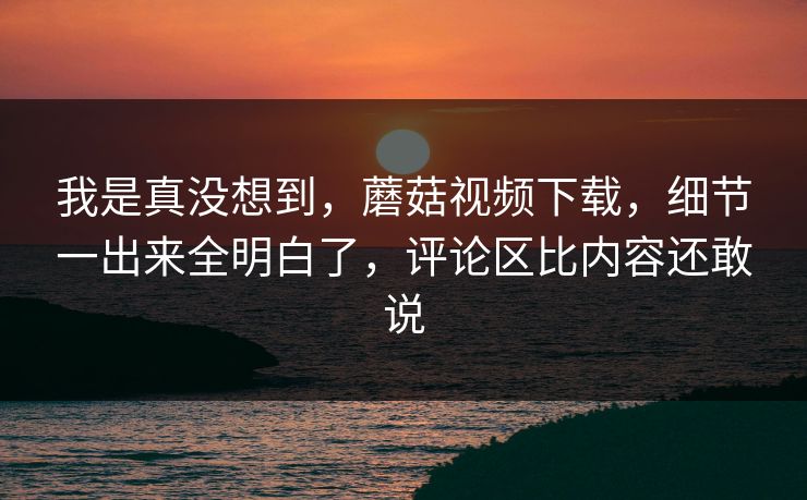 我是真没想到，蘑菇视频下载，细节一出来全明白了，评论区比内容还敢说  第1张