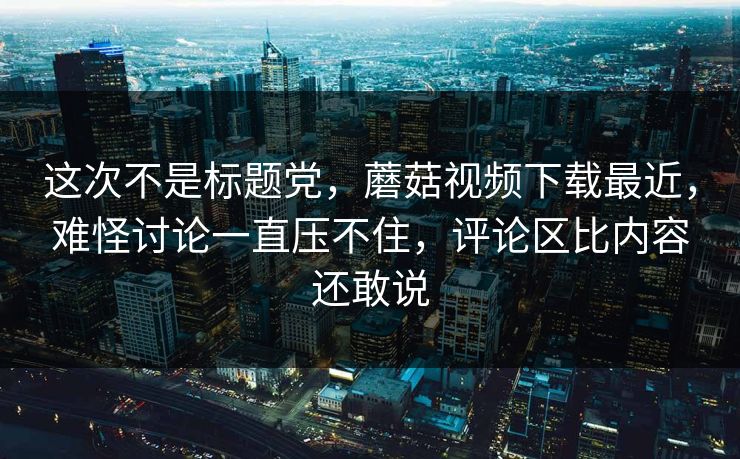 这次不是标题党，蘑菇视频下载最近，难怪讨论一直压不住，评论区比内容还敢说  第1张