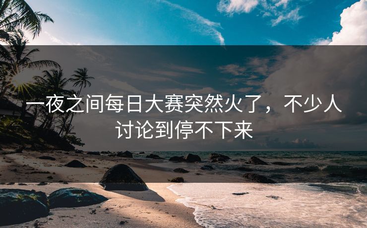 一夜之间每日大赛突然火了，不少人讨论到停不下来  第1张