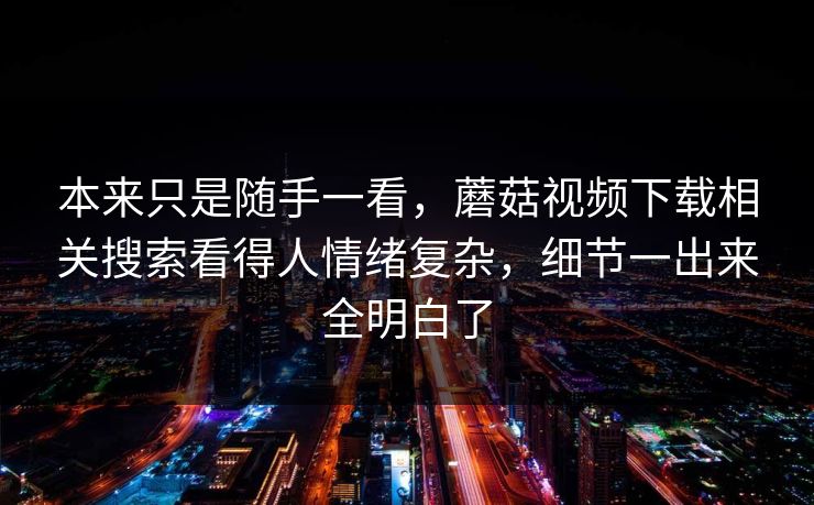 本来只是随手一看,蘑菇视频下载相关搜索看得人情绪复杂,细节一出来全明白了 第1张 本来只是随手一看,蘑菇视频下载相关搜索看得人情绪复杂,细节一出来全明白了 第1张