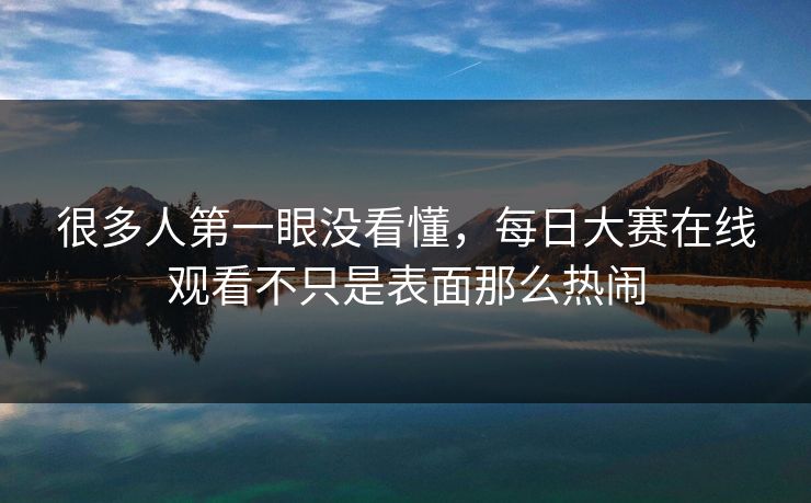 很多人第一眼没看懂，每日大赛在线观看不只是表面那么热闹  第1张