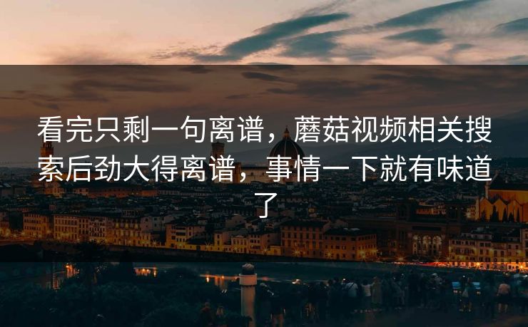 看完只剩一句离谱,蘑菇视频相关搜索后劲大得离谱,事情一下就有味道了 第1张 看完只剩一句离谱,蘑菇视频相关搜索后劲大得离谱,事情一下就有味道了 第1张