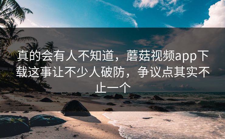 真的会有人不知道,蘑菇视频app下载这事让不少人破防,争议点其实不止一个 第1张 真的会有人不知道,蘑菇视频app下载这事让不少人破防,争议点其实不止一个 第1张