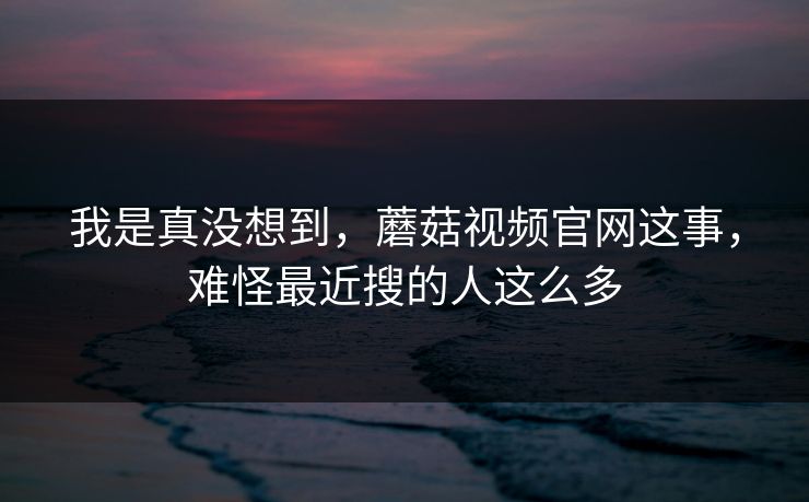 我是真没想到,蘑菇视频官网这事,难怪最近搜的人这么多 第1张 我是真没想到,蘑菇视频官网这事,难怪最近搜的人这么多 第1张
