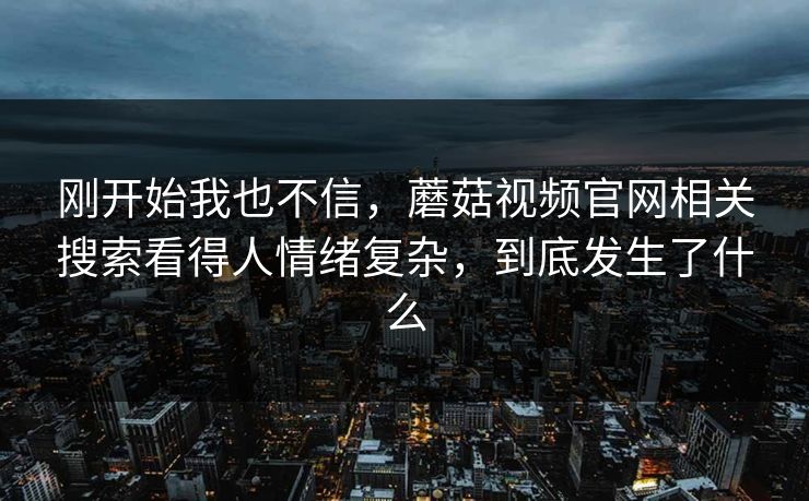 刚开始我也不信,蘑菇视频官网相关搜索看得人情绪复杂,到底发生了什么 第1张 刚开始我也不信,蘑菇视频官网相关搜索看得人情绪复杂,到底发生了什么 第1张