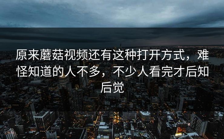 原来蘑菇视频还有这种打开方式,难怪知道的人不多,不少人看完才后知后觉 第1张 原来蘑菇视频还有这种打开方式,难怪知道的人不多,不少人看完才后知后觉 第1张
