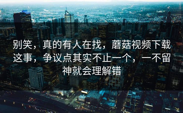别笑，真的有人在找，蘑菇视频下载这事，争议点其实不止一个，一不留神就会理解错  第1张